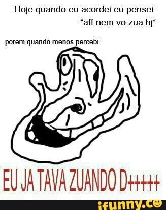 Hoje quando eu acordei eu pensei
"aff nem vo zua hj"
porem quando menos percebi
EU JA TAVA ZUANDO D+