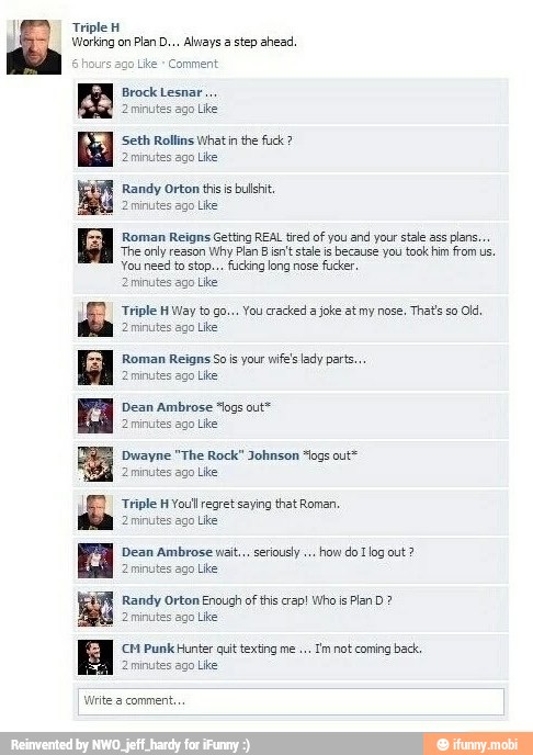 Triple H
Pian D... Always a step ahead
PEER Seth Rollins What in the fuck 2minu Like
Randy Orton this is
bush
2 minutes
ago Like
Roman Reigns Getting REAL tired of you and your stale ass
plans.
'The only reason
Why Plan B isn't stale is
because you took him from us.
You need to stop... fucking long nose
fucker
s ago Like
Triple H Way to go... You cracked a
joke at my nose,
That's so
Olá
ago Like
Roman Reigns Sois your wife's lady parts.
Lhe
Dean Ambrose "logs out"
Like
Dwayne "The Rock" Johnson "og out
2 minutes ago
Like
Triple H You regret saying that Roman,
ago
Like
Dean Ambrose wait... seriously
how do Tlog out?
2minutes ago Like
Randy Orton Enough ofthis crap! Who is
2 Uke
CCM Punk Hunter quit texting me.
Tm not coming back,
go Like
Write comment.