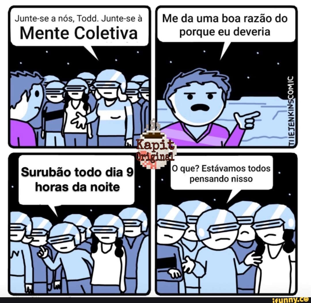 Junte-se a nós, Todd. Junte-se à Me
Mente Coletiva
Mie da uma boa razão do porque eu deveria
O que? Estávamos todosI pensando nisso
Surubão todo dia 9 horas da noite