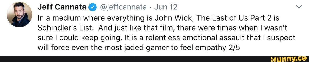 Jeff Cannata @jeffcannata - Jun 12
In a medium where everything is John Wick, The Last of Us Part 2 is
Schindler's List. And just like that film, there were times when I wasn't
sure I could keep going. It is a relentless emotional assault that I suspect will force even the most jaded gamer to feel empathy