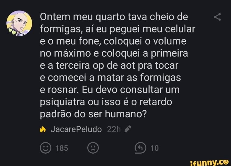 Ontem meu quarto tava cheio de formigas, aí eu peguei meu celular e o meu fone, coloquei o volume no máximo e coloquei a primeira e a terceira op de aot pra tocar
e comecei a matar as formigas
e rosnar. Eu devo consultar um psiquiatra ou isso é o retardo padrão do ser humano?
JacarePeludo