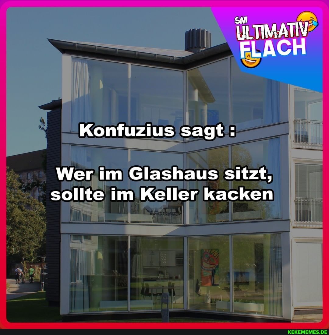 ILTIMATIV FLACH
Konfuzius sagt:
Wer im Glashaus sitzt, sollte im Keller kacken