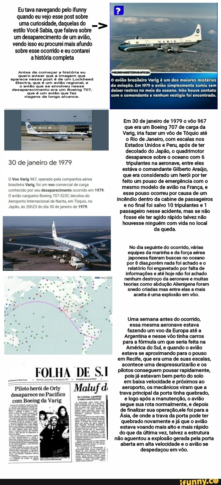 Eu tava navegando pelo ifunny quando eu vejo esse post sobre
uma curiosidade, daquelas do >
estilo Você Sabia, que falava sobre um desaparecimento de um avião, vendo isso eu procurei mais afundo sobre esse ocorrido e eu contarei a história completa
Antes de começar história eu quero avisar que a imagem que aparece nesse post é de um Lockheed
Electra, que é um avião regional, e avião que se envolveu nesse desaparecimento que um era um Boeing que faz 707, que é um avião que faz viagens de longo alcance.
30 de janeiro de 1979
O Voo Varig 967, operado pela companhia aérea brasileira Varig, foi um voo comercial de carga conhecido por seu desaparecimento ocorrido em 1979.
O avião cargueiro Boeing 707-323C decolou do
Aeroporto Internacional de Narita, em Tóquio, no
Japão, às 20h23 do dia 30 de janeiro de 1979,
FOLHA DE
Piloto herói de Orly desaparece no Pacífico I ing da Varig
da aviação. Em 1979 avião simplesmente sumiu sem
avião brasileiro Varig um dos maiores mistérios
deixar rastros no meio do oceano. Não houve contato
com comandante nenhum vestígio foi encontrado.
Em 30 de janeiro de 1979 o vôo 967 que era um Boeing 707 de carga da
Varig, iria fazer um vôo de Tóquio até o Rio de Janeiro, com escalas nos
Estados Unidos e Peru, após de ter decolado do Japão, o quadrimotor desaparece sobre o oceano com 6 tripulantes na aeronave, entre eles estáva o comandante Gilberto Araújo, que era considerado um herói por ter feito um pouso de emergência com o mesmo modelo de avião na França, e esse pouso ocorreu por causa de um incêndio dentro da cabine de passageiros e no final foi salvo 10 tripulantes e 1 passageiro nesse acidente, mas se não fosse ele ter agido rápido talvez não houvesse ninguém com vida no local da queda.
No dia seguinte do ocorrido, várias equipes da marinha e da força aérea japonesa fizeram buscas no oceano por 8 dias ,porém nada foi achado e o relatório foi engavetado por falta de
informações e até hoje não foi achado nenhum destroço da aeronave e muitas teorias como abdução Alienigena foram snedo criadas mas entre elas a mais aceita é uma explosão em vôo.
Uma semana antes do ocorrido, essa mesma aeronave estava fazendo um voo da Europa até a
Argentina e nesse vôo tinha carros para a fórmula um que seria feita na
América do Sul, e quando o avião estava se aproximando para o pouso em Recife, que era uma de suas escalas, acontece uma despressurizarão e os pilotos conseguem pousar rapidamente, pois já estavam bem perto do solo em baixa velocidade e próximos ao aeroporto, os mecânicos viram que a trava principal da porta tinha quebrado, e logo após a manutenção, o avião segue sua rota normalmente, e depois de finalizar sua operação, ele foi para a
Ásia, de onde a trava da porta pode ter quebrado novamente e já que o avião estava voando mais alto e mais rápido do que da última vez, talvez a estrutura
não aguentou a explosão gerada pela porta
aberta em alta velocidade e o avião se despedaçou em vôo.
