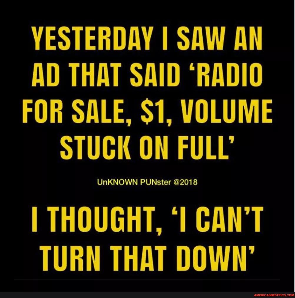 YESTERDAY SAW AN AD THAT SAID "RADIO FOR SALE, $1, VOLUME STUCK ON FULL'
I THOUGHT, CAN'T TURN THAT DOWN'