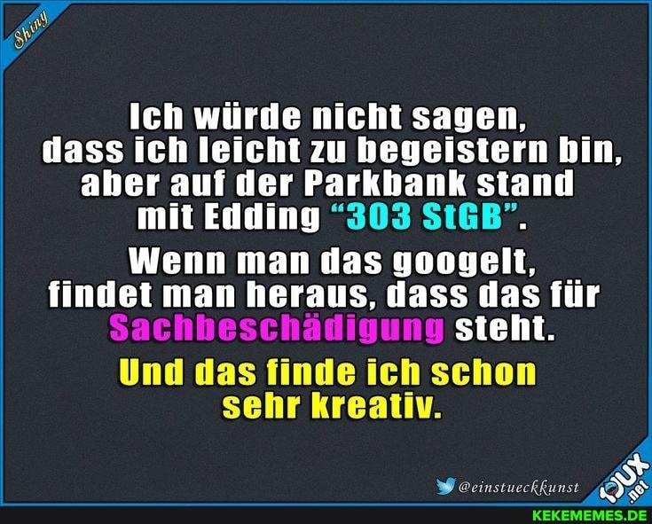 Ich würde nicht sagen, dass ich leicht zu begeistern bin, aber auf der Parkbank stand mit Edding "303 StGB".
Wenn man das googelt, findet man heraus, dass das für
Sachbeschädigung steht.
Und das finde ich schon sehr kreativ.
@einstueckkunst