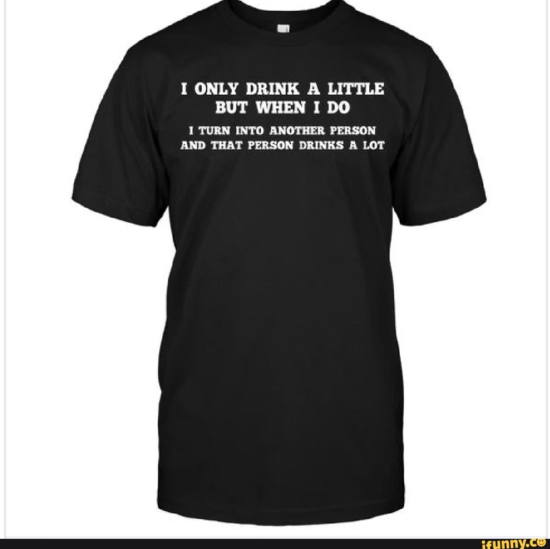 I ONLY DRINK A LITTLE BUT WHEN I DO 1 TURN INTO ANOTHER PERSON AND THAT