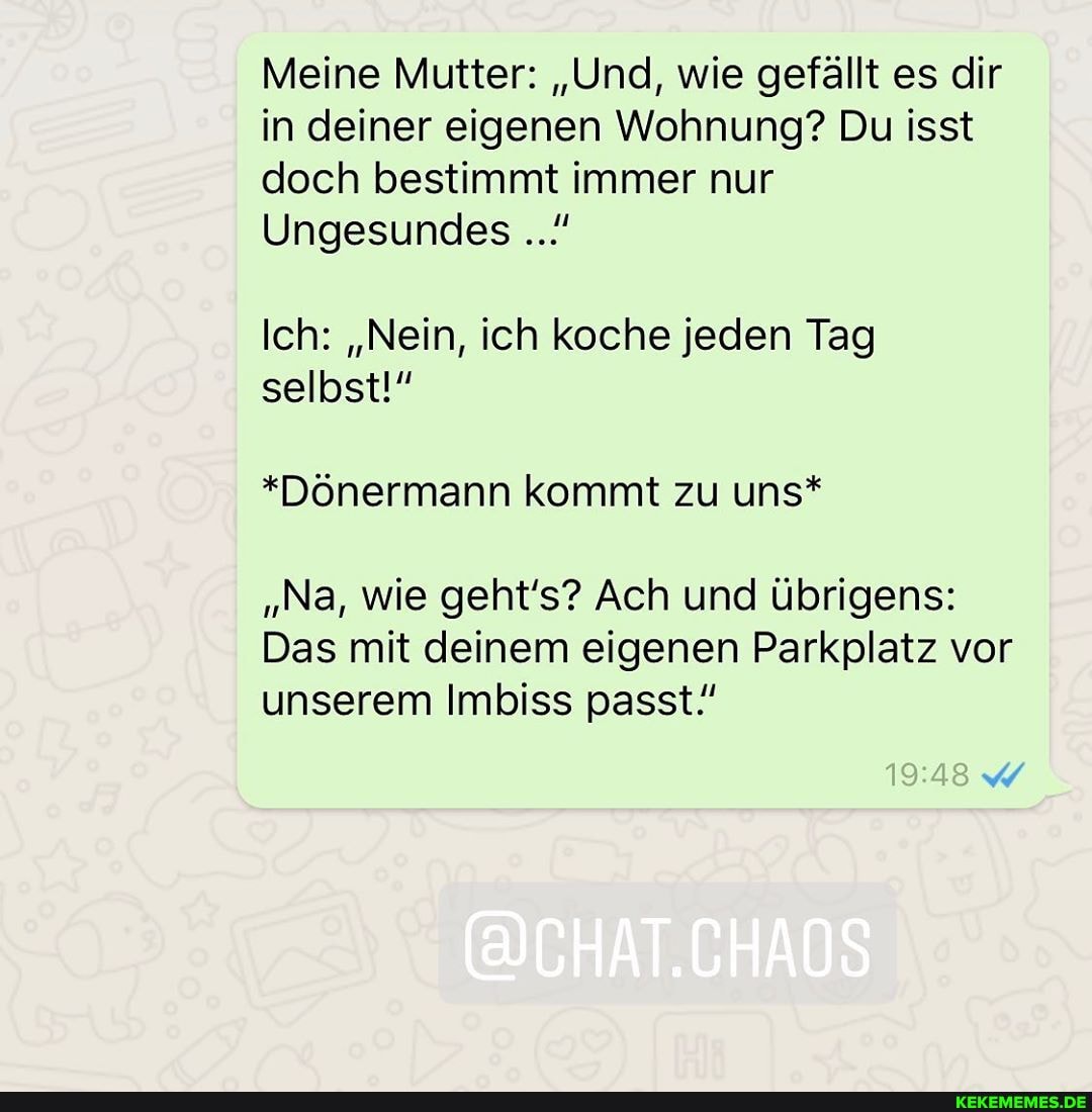 Meine Mutter: "Und, wie gefällt es dir in deiner eigenen Wohnung? Du isst doch bestimmt immer nur
Ungesundes
Ich: "Nein, ich koche jeden Tag selbst!"
*Dönermann kommt zu uns*
"Na, wie geht's? Ach und übrigens:
Das mit deinem eigenen Parkplatz vor unserem Imbiss passt!