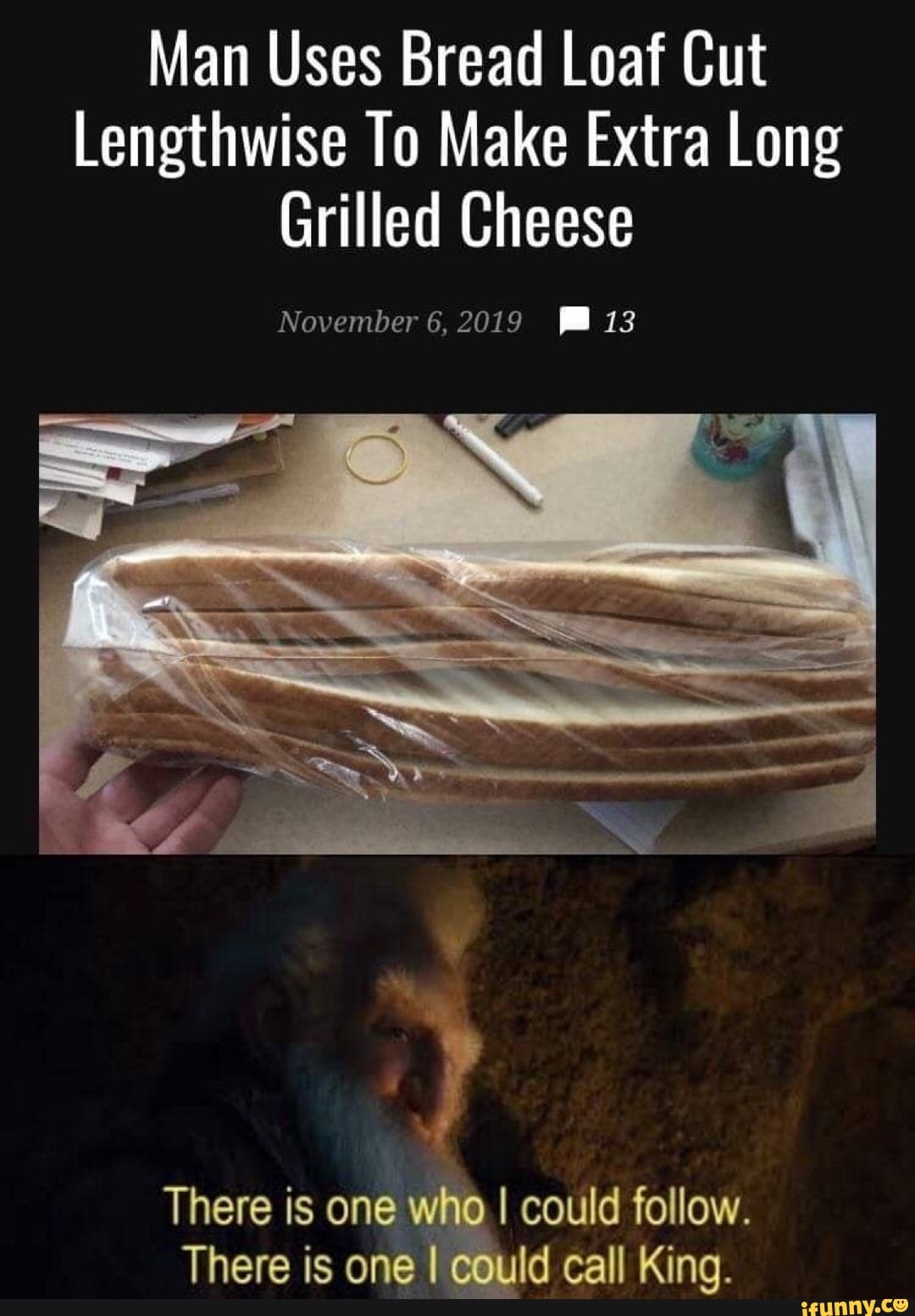 Man Uses Bread Loaf Cut
Lengthwise To Make Extra Long
Grilled Cheese
I could follow.
Id call King.
There is one
There is one