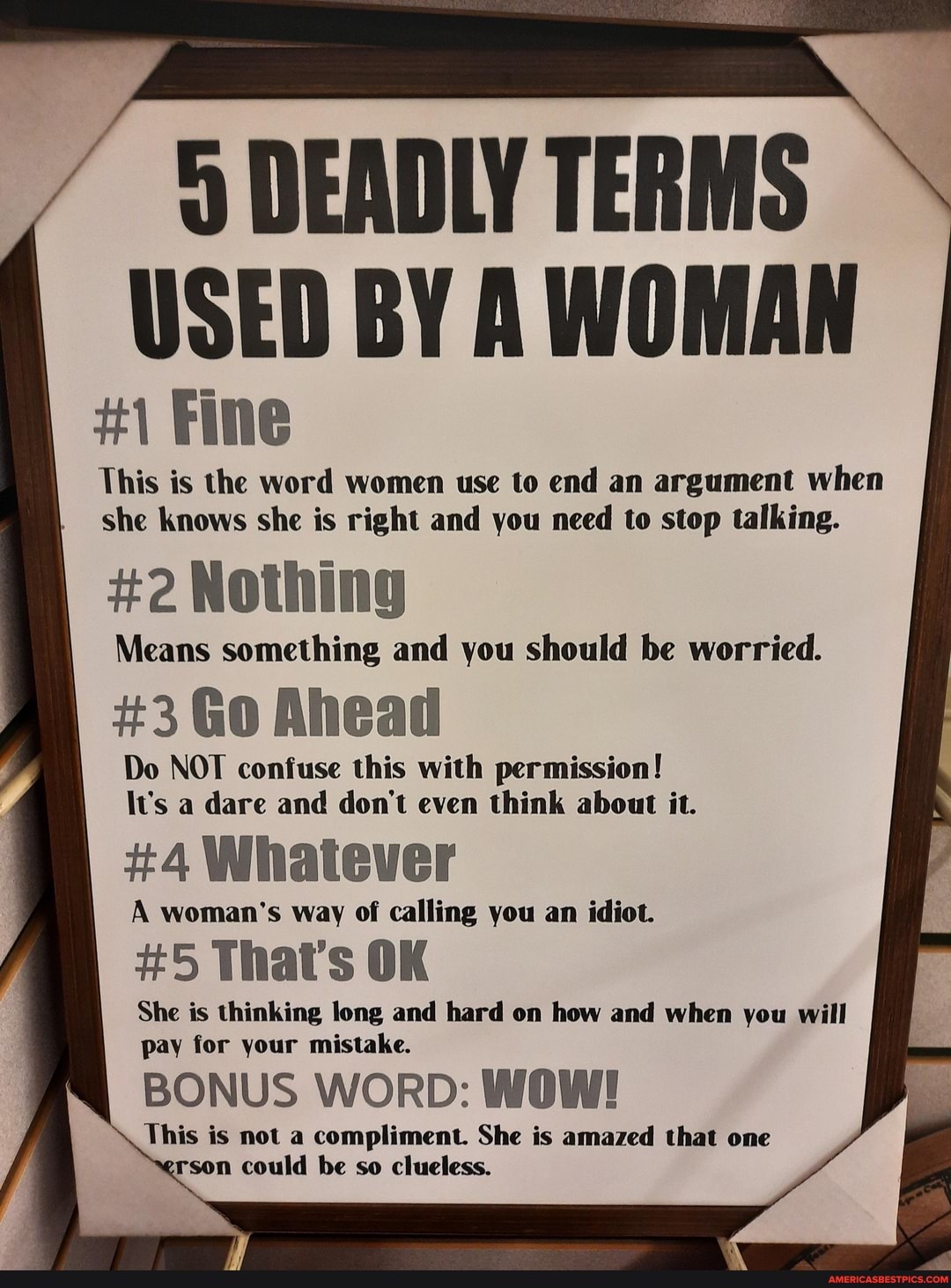 DEADLY TERMS USED BY A WOMAN
Fine
This is the word women use to end an argument when she knows she is right and you need to stop talking.
#2 Nothing
Means something and you should be worried.
#3 Go Ahead
Do NOT confuse this with permission!
\v's a dare and don't even think about it.
#4 Whatever
A woman's way of calling you an idiot.
#5 That's OK
She is thinking long and hard on how and when you will pay for your mistake.
BONUS WORD: WOW!
This is not a compliment. She is amazed that one rson could be so clueless.