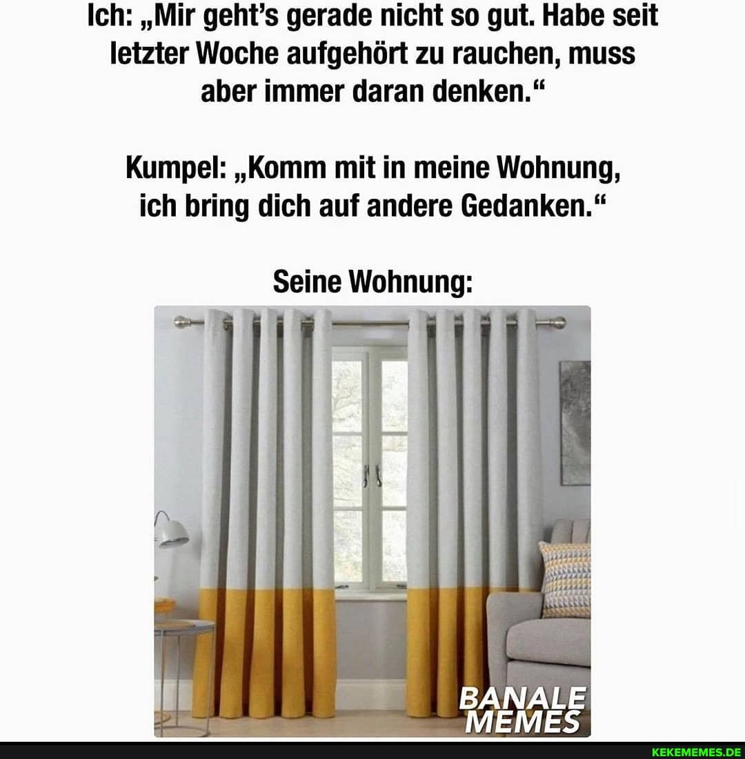 Ich: "Mir geht's gerade nicht so gut. Habe seit letzter Woche aufgehört zu rauchen, muss aber immer daran denken."
Kumpel: "Komm mit in meine Wohnung, ich bring dich auf andere Gedanken."
Seine Wohnung: