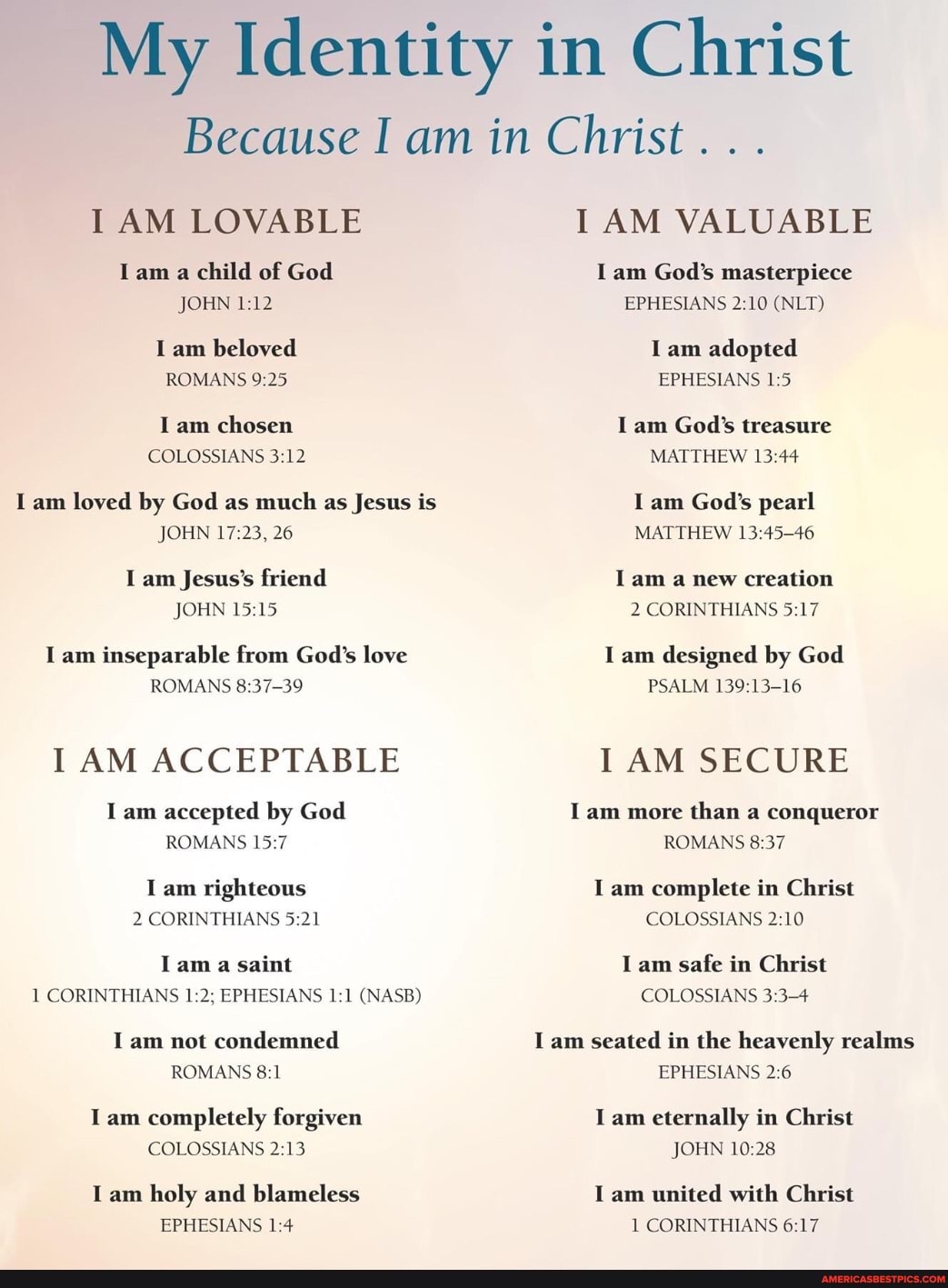 My Identity in Christ
Because I am in Christ . . .
I AM LOVABLE
lam a child of God
JOHN
am beloved
ROMANS
am loved by God as much as Jesus is
JOHN 26
am Jesus's friend
JOHN
am inseparable from God's love
ROMANS
I AM ACCEPTABLE
am accepted by God
ROMANS
am righteous
2 CORINTHIANS
lam a saint
T CORINTHIANS EPHESIANS CNASB)
am not condemned
ROMANS
am completely forgiven
COLOSSIANS
am holy and blameless
EPHESIANS
I AM VALUABLE
am God's masterpiece
EPHESIANS (NLT)
am adopted
EPHESIANS
am God's treasure
MATTHEW
am God's pearl
MATTHEW
lam a new creation
2 CORINTHIANS
I am designed by God
PSALM
AM SECURE
lam more than a conqueror
ROMANS
I am complete in Christ
COLOSSIANS
COLOSSIANS
am seated in the heavenly realms
EPHESIANS
am eternally in Christ
JOHN
am united with Christ
1 CORINTHIANS