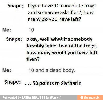 Snape:
LEA
Snape:
Me:
Snape:
If you have 10 chocolate frogs
and someone
asks for 2, how
many
do you have left?
10
okay, well what if somebody
forcibly takes two of the frogs,
how many would you have left
10 and a dead body.
50 points to Slytherin