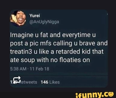 Imagine u fat and everytime u post a pic mfs calling u brave and treatin3 u like a retarded kid that ate soup with no floaties on
AM- 11 Feb 18
Preweers 146 Likes
