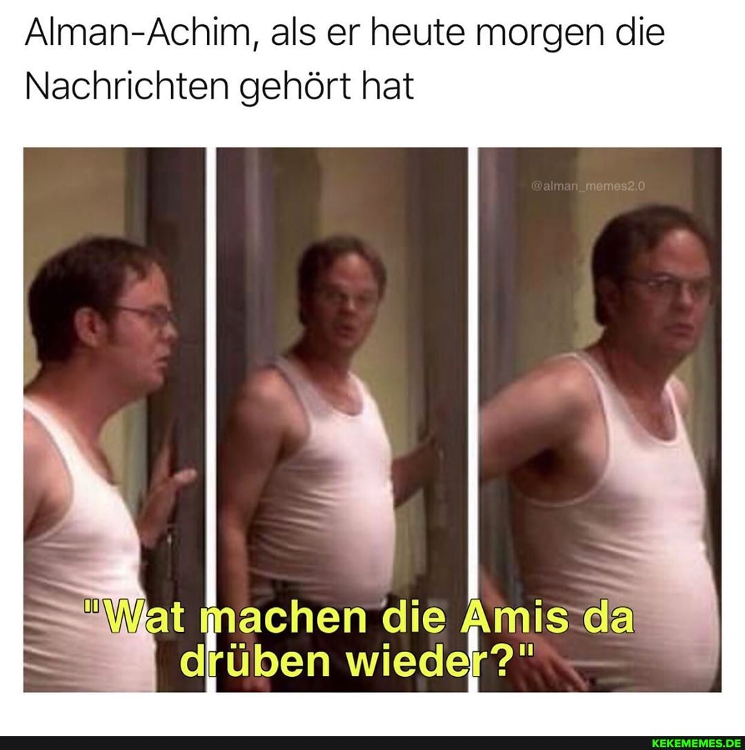 Alman-Achim, als er heute morgen die
Nachrichten gehört hat
machen die Amis da
drüben wieder?"