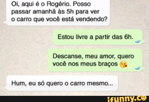 Oi, aqui é o Rogério. Posso
passar amanhã às 5h para ver
o carro que você está vendendo?
Estou livre a partir das 6h.
Descanse, meu amor, quero
você nos meus braços "j
Hum, eu só quero o carro mesmo...