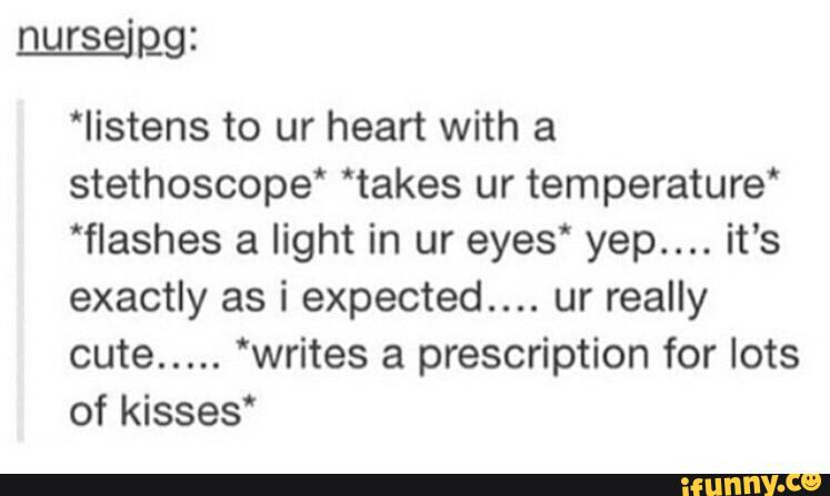 *Iistens to ur heart with a
stethoscope' “takes ur temperature‘
'flashes a light in ur eyes“ yep.... it's
exactly as i expected.... ur really
cute..... ‘writes a prescription for lots
of kisses‘