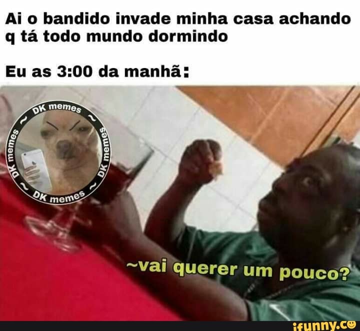 Ai o bandido invade minha casa achando
q tá todo mundo dormindo
Eu as 3:00 da manhã: