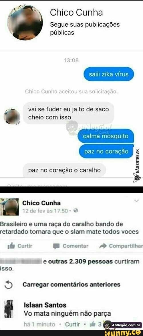 Chico Cunha
Segue suas publicações
públicas
saiii zika vírus
vai se fuder eu ja to de saco © cheio com isso
calma mosquito
paz no coração o caralho Brasileiro e uma raça do caralho bando de
retardado tomara que o slam mate todos voces
ás Curtir BE Comentar 4) Compartilhar
e outras 2.309 pessoas curtiram
isso.
o Carregar comentários anteriores