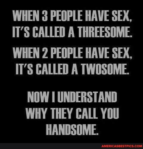 WHEN PEOPLE HAVE SEX,
IT'S CALLED A THREESOME.
WHEN 2 PEOPLE HAVE SEX,
IT'S CALLED A TWOSOME.
NOW I UNDERSTAND WHY THEY CALL YOU HANDSOME.