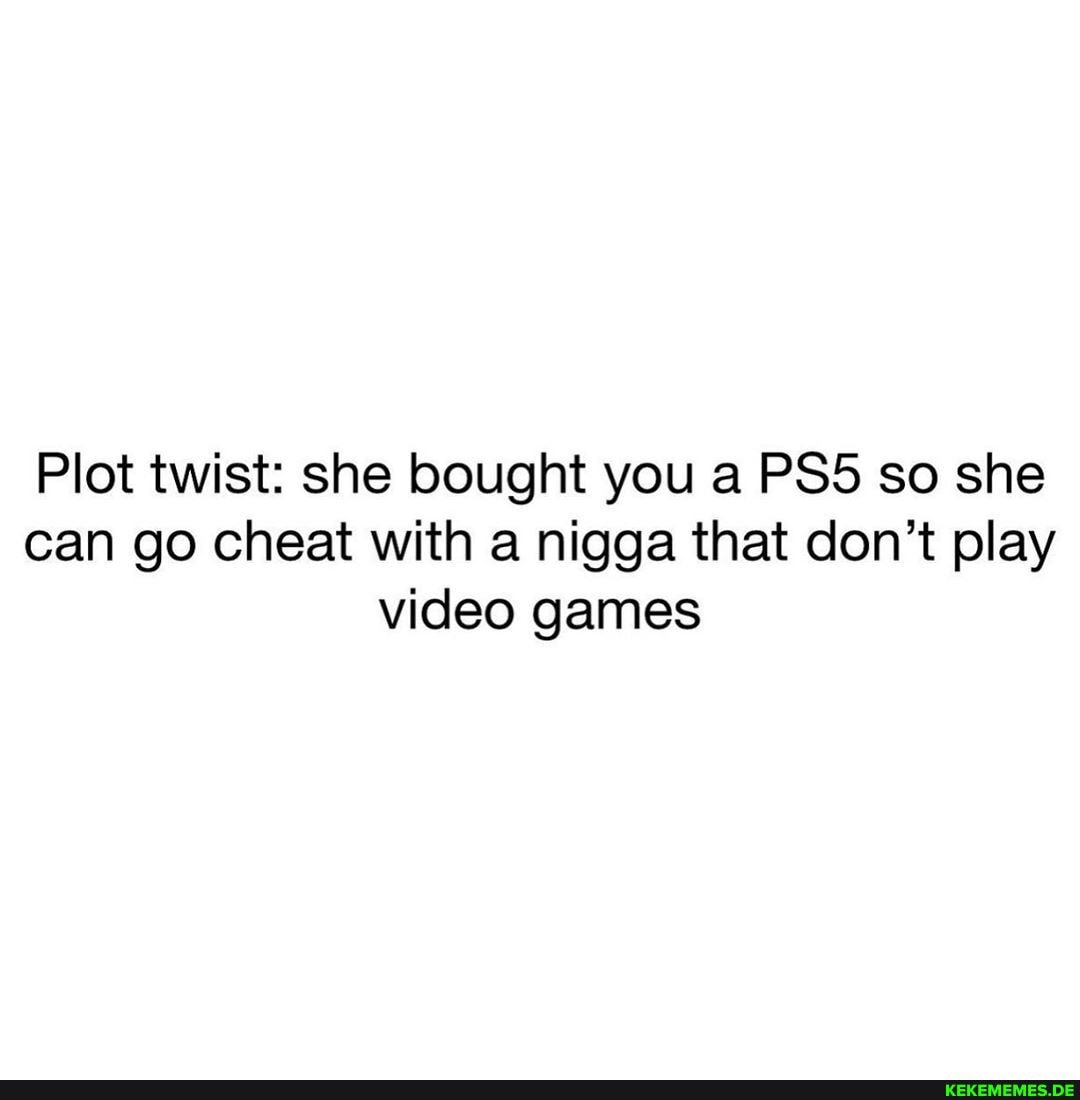 Plot twist: she bought you a so she can go cheat with a nigga that don't play video games