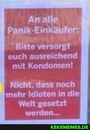 Panik-Einkäufer:
Bitte versörgt euch ausreichend mit Kondomen!
Nicht, dass noch mehr Idioten in die
Welt gesetzt werden..