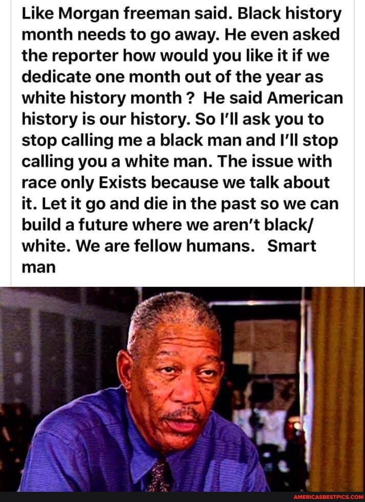 Like Morgan freeman said. Black history month needs to go away. He even asked the reporter how would you like it if we dedicate one month out of the year as white history month ? He said American history is our history. So I'll ask you to stop calling me a black man and I'll stop calling you a white man. The issue with race only Exists because we talk about it. Let it go and die in the past so we can build a future where we aren't black/ white. We are fellow humans. Smart
man