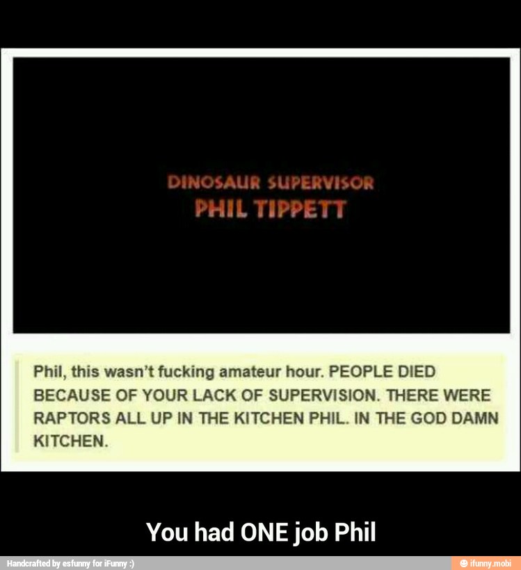 Phil, this wasn't fucking amateur hour. PEOPLE DIED
BECAUSE OF YOUR LACK OF SUPERVISION. THERE WERE
RAPTORS ALL UP IN THE KITCHEN PHIL. IN THE GOD DAMN
KITCHEN.
You had ONE job Phil - You had ONE job Phil