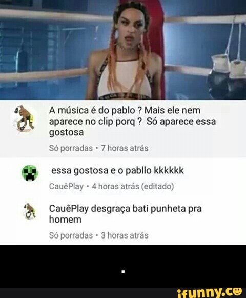 A música é do pablo Mais ele nem
aparece no clip porq Só aparece essa
gostosa
Só porradas 7 horas atrás
essa gostosa e o pabllo kkkkkk
4 horas atrás (editado)
CauêPlay desgraça bati punheta pra
homem
porradas - .