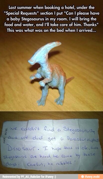 Last summer
when booking a
hotel, under the
"Special Requests" section I put "Can
I please have
a
baby Stegosaurus in my room. I will bring the
food and water, and I'll take care
of him. Thanks"
This was
what was on
the bed when I arrived...