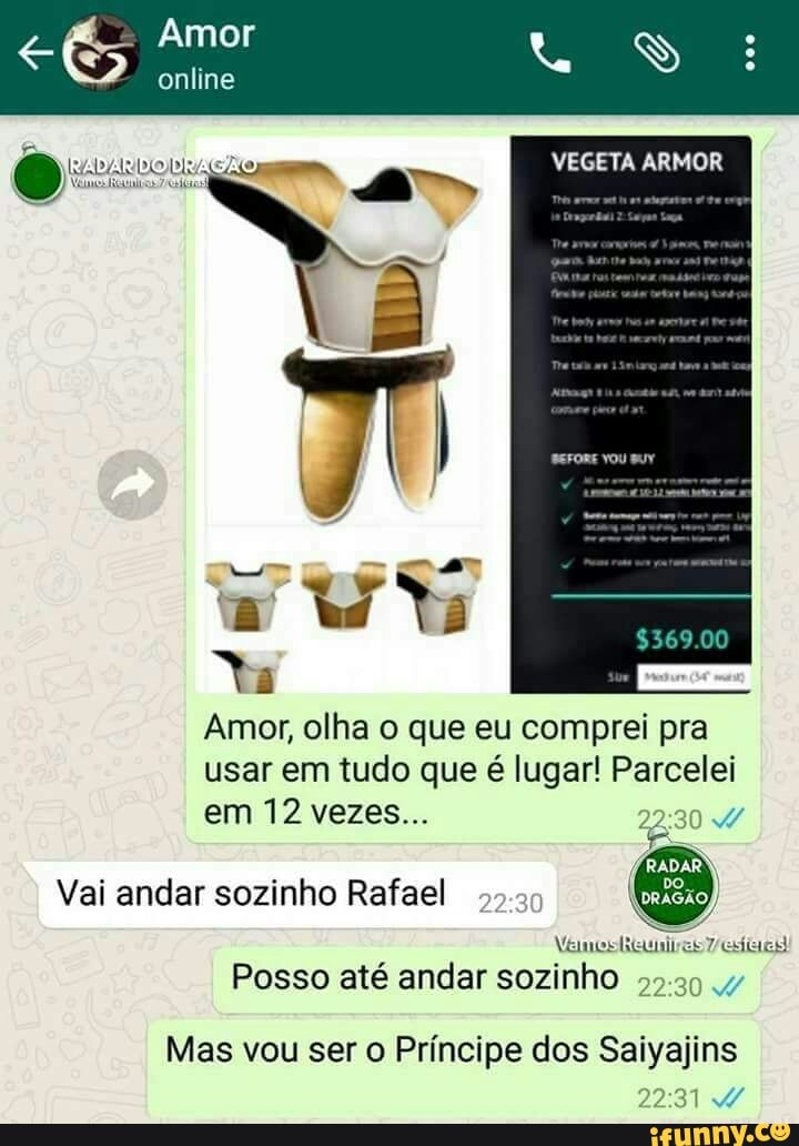 Amor, olha o que eu comprei pra
usar em tudo que é lugar! Parcelei
em 12 vezes.. Yi
Vai andar sozinho Rafael
Posso até andar sozinho
Mas vou ser o Príncipe dos Saiyajins