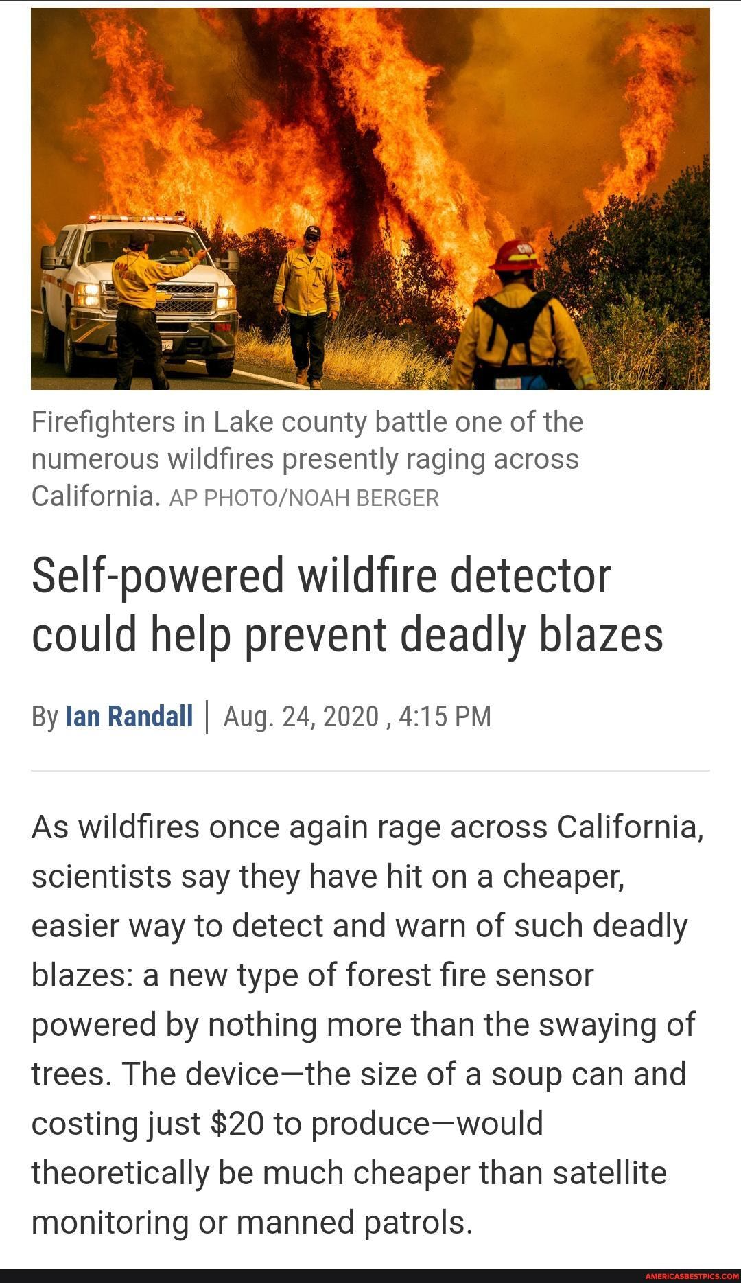 Firefighters in Lake county battle one of the numerous wildfires presently raging across
California. AP BERGER
Self-powered wildfire detector could help prevent deadly blazes
By lan Randall I Aug. 24, 2020 PM
As wildfires once again rage across California, scientists say they have hit on a cheaper, easier way to detect and warn of such deadly blazes: a new type of forest fire sensor powered by nothing more than the swaying of trees. The device-the size of a soup can and costing just $20 to produce-would theoretically be much cheaper than satellite monitoring or manned patrols.