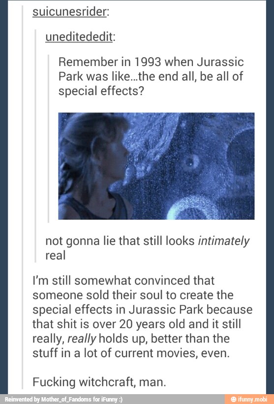 suicunesrider:
Remember in 1993 when Jurassic
Park was like...the end all, be all of
special effects?
not gonna lie that still looks intimately
real
I'm still somewhat convinced that
someone sold their soul to create the
special effects in Jurassic Park because
that shit is over 20 years old and it still
really, really holds up, better than the
stuff in a lot of current movies, even.
Fucking witchcraft, man.