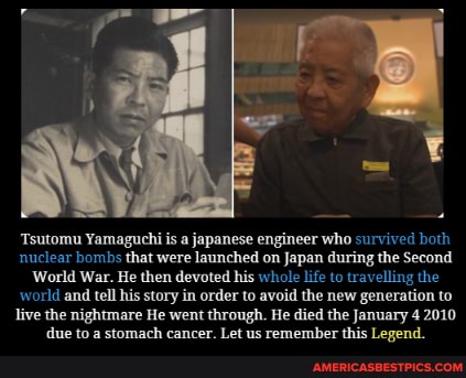 Tsutomu Yamaguchi is a japanese engineer who survived both nuclear bombs that were launched on Japan during the Second
World War. He then devoted his whole life to travelling the world and tell his story in order to avoid the new generation to live the nightmare He went through. He died the January 4 2010