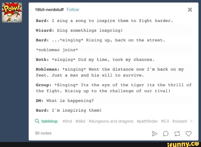 16bit-nerdstufl Fm W 0v,
Bard: I sing a song to inspire them to fight harder.
Wizard: Sing somethings 1nspringl
Bard: ...*singing* Rising back the street.
Both: *sínginq' Did my tme, took my chances.
Nobleman: *singinq* Went the distance now
I‘m back on my
feet. Just a man and his Will (e survive.
Group: *Sinqíng'ª Its the eye of the tiger its the thrill of
the fight. Rising up to the challenge of ou:
rival!
DH: what is happening?
Bard: I‘m ínsplrinq them:
Q lab‘ctou