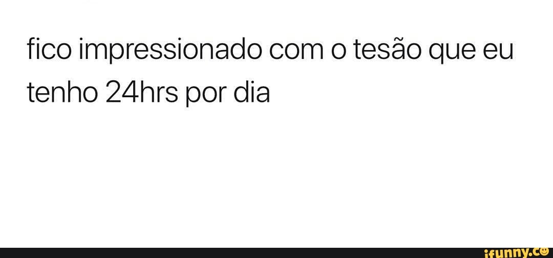 fico impressionado com o tesão que eu
tenho 24hrs por dia