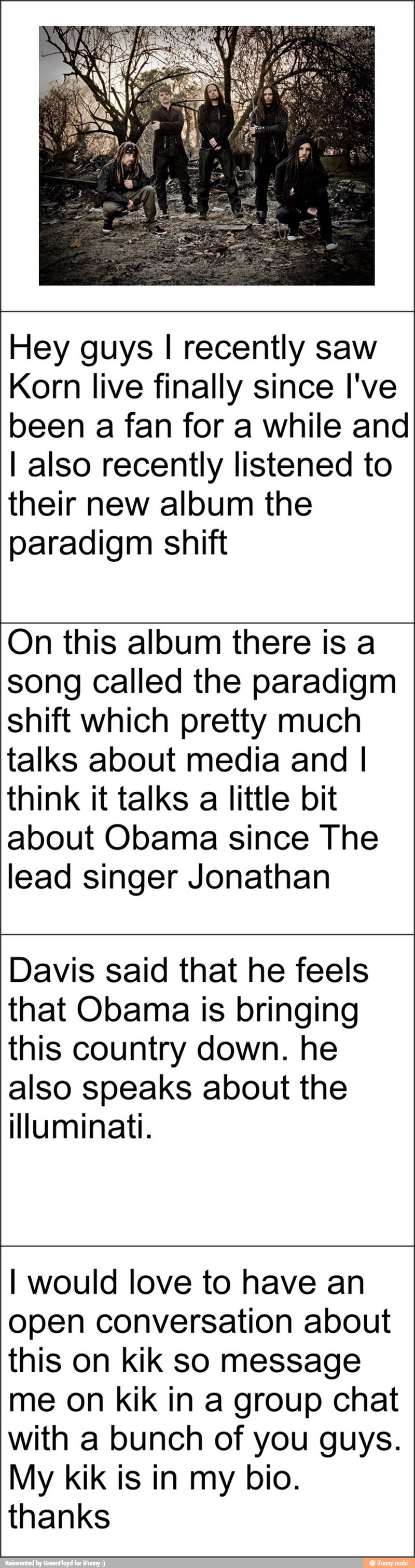 Hey guys I recently saw
Korn live finally since I've
been a fan for a while and
I also recently listened to
their new album the
paradigm shift
On this album there is a
song called the paradigm
shift which pretty much
talks about media and I
think it talks
a
little bit
about Obama since The
