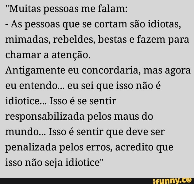 "Muitas pessoas me falam:
As pessoas que se cortam são idiotas,
mimadas, rebeldes, bestas e fazem para
chamar a atenção.
Antigamente eu concordaria, mas agora
eu entendo... eu sei que isso não é
idiotice... Isso é se sentir
responsabilizada pelos maus do
mundo... Isso é sentir que deve ser
penalizada pelos erros, acredito que
isso não seja idiotice"