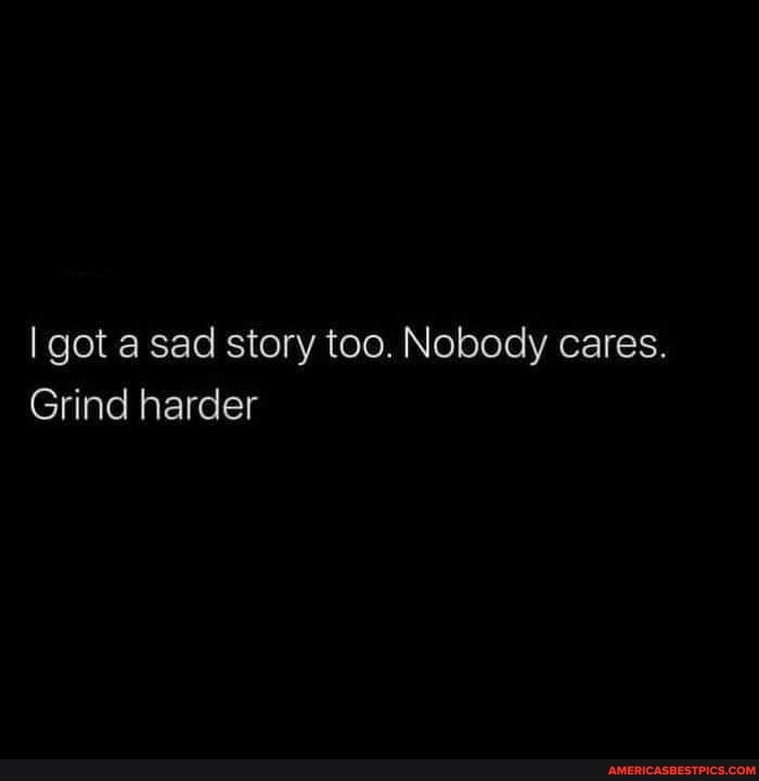 I got a sad story too. Nobody cares.
Grind harder