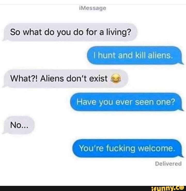 iMessage
So what do you do for a living?
I hunt and kill aliens.
What?! Aliens don't exist
Have you ever seen one?
No...
You're fucking welcome
Delivered