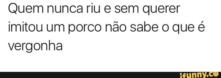 Quem nunca riu e sem querer
imitou um porco não sabe o que é
vergonha