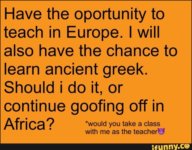 Have the oportunity to teach in Europe. I will also have the chance to learn ancient greek.
Should i do it, or continue goofing off in
Africa? "would you take a class
with me as the teacher