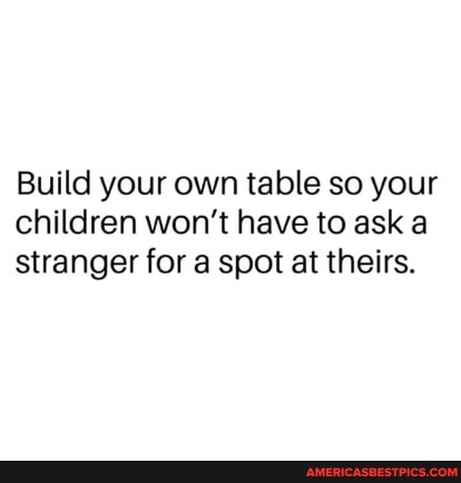 Build your own table so your children won't have to ask a stranger for a spot at theirs.