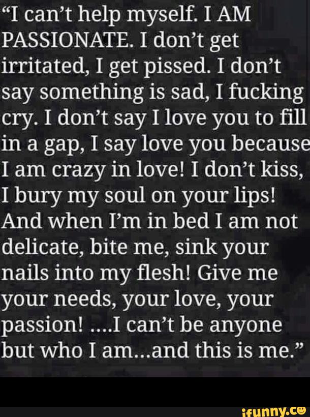 “I can’t help myself. I AM
PASSIONATE. I don’t get
irritated, I get pissed. I don’t
say something is sad, I fucking
cry. I don’t say I love you to fill
in a gap, I say love you because
I am crazy in love! I don’t kiss,
I bury my soul on your lips!
And When I’m in bed I am not
delicate, bite me, sink your
nails into my flesh! Give me
your needs, your love, your
passion! ....I can’t be anyone
but who I am...and this is me.” -