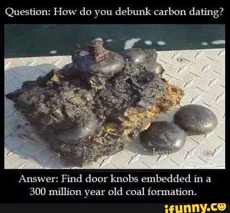 Question: How do you debunk carbon dating? Answer: Find door knobs embedded  in a 300 million year old coal formation. - )