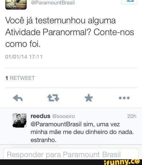 Lad)
Vocé ja testemunhou alguma
Atividade Paranormal? Conte-nos
como foi.
01/01/14 17:11
1 RETWEET
@ParamountBrasil sim, uma vez
minha mãe me deu dinheiro do nada.
estranho.