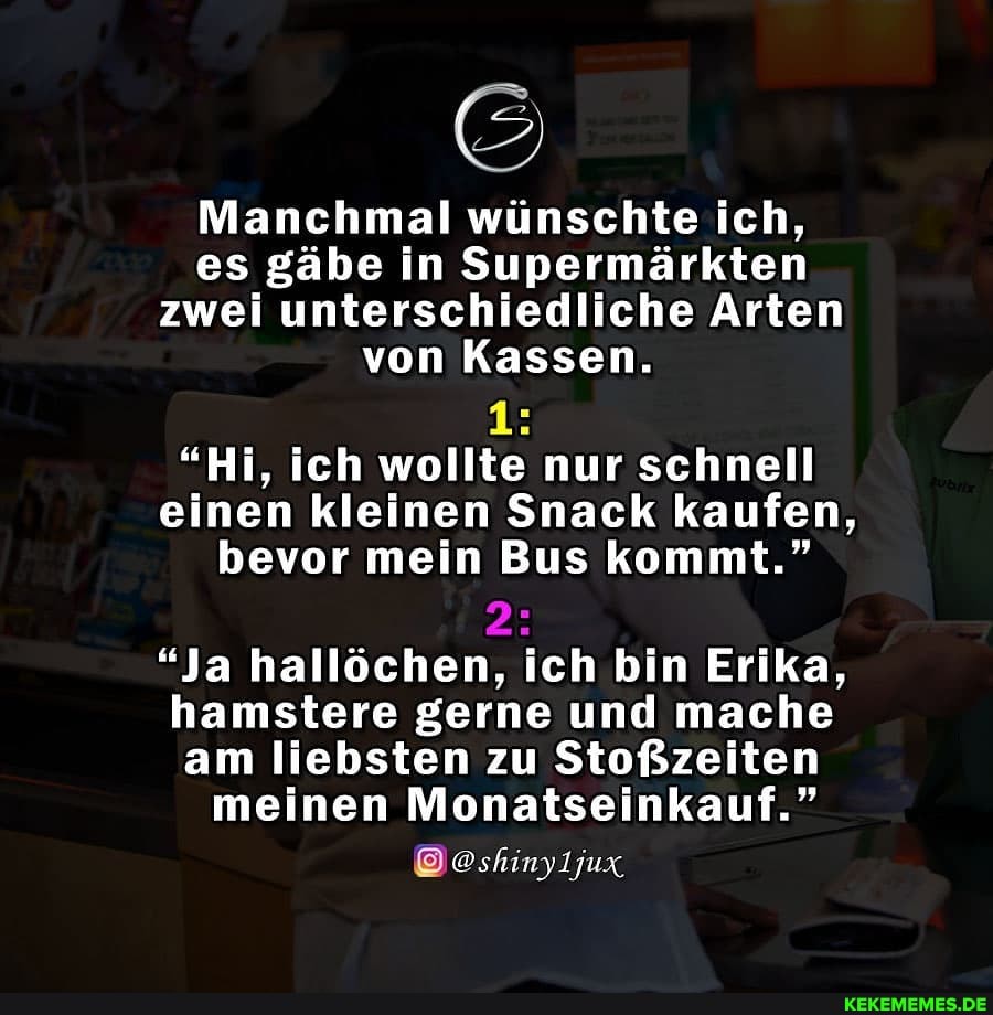 Manchmal wünschte ich, es gäbe in Supermärkten zwei unterschiedliche Arten von Kassen.
"Hi, ich wollte nur schnell einen kleinen Snack kaufen, bevor mein Bus kommt."
2:
"Ja hallöchen, ich bin Erika, hamstere gerne und mache am liebsten zu Stoßzeiten
meinen Monatseinkauf."