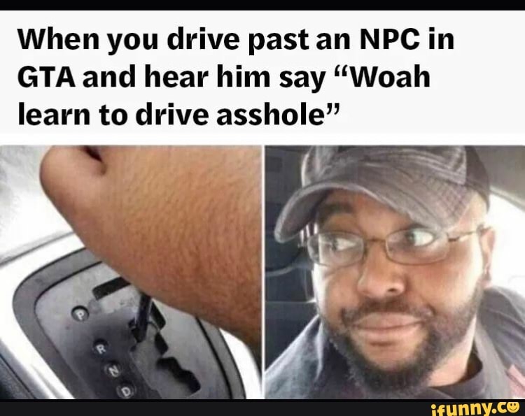 When you drive past an NPC in
GTA and hear him say "Woah
learn to drive asshole"