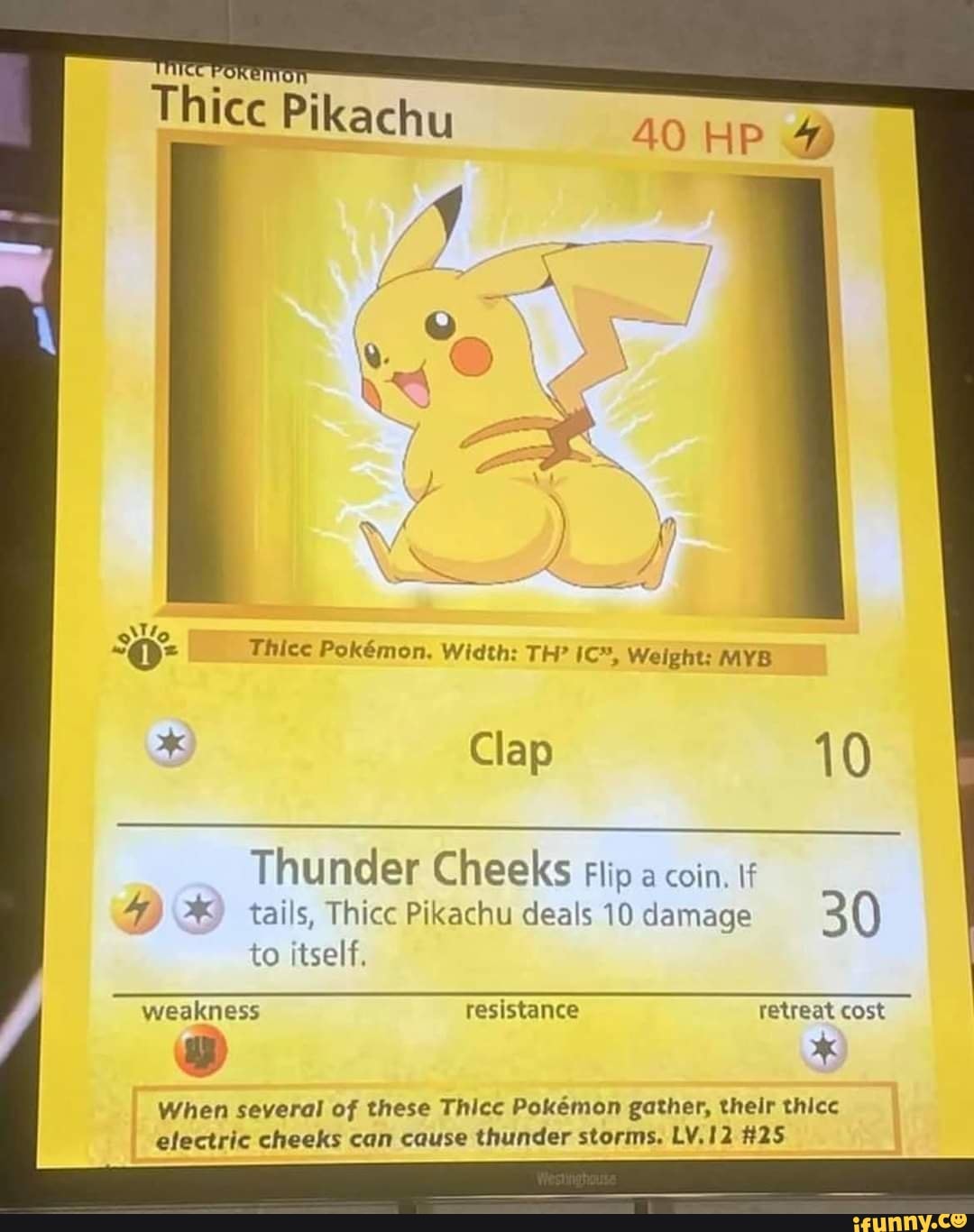 Thice Pikachu
40 HP A )
Thice Pokmmon. Width: TH? Weight: MYB Clap 10
Thunder Cheeks Flip a coin.
4) 2%) tails, Thicc Pikachu deals 10 damage 30 to itself.
weakness resistance retreat cost
" *
When several of these Thicc Pokemon gather, their thicc electric cheeks can cause thunder storms. LV.12 #25