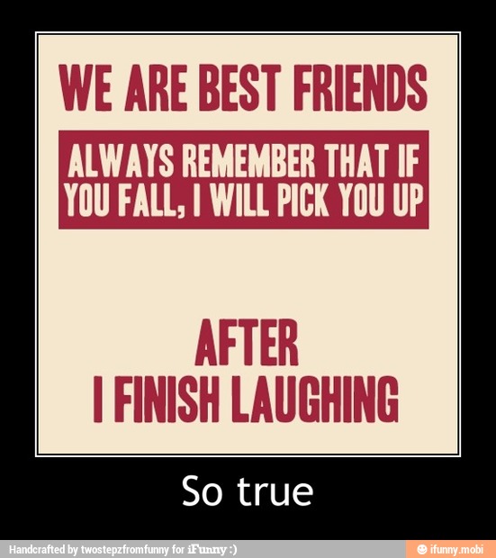 ALWAYS REMEMBER THAT IF
YOU FALL, I WILL PICK YOU UP
AFTER
I FINISH LAUGHING
So true - So true
