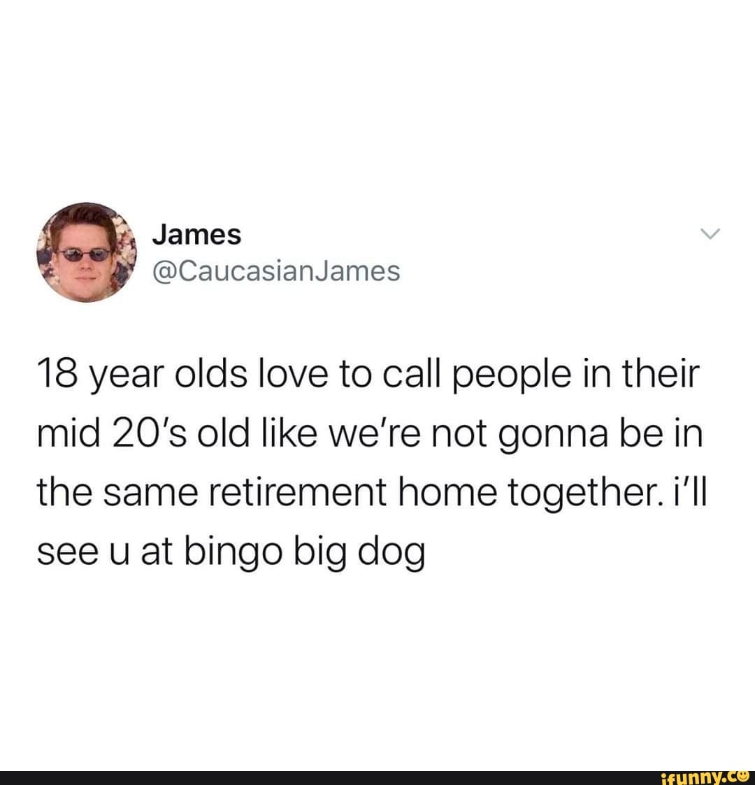 18 year olds love to call people in their
mid 20's old like we're not gonna be in
the same retirement home together. i'll
see u at bingo big dog